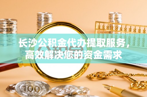 达日长沙公积金代办提取服务，高效解决您的资金需求