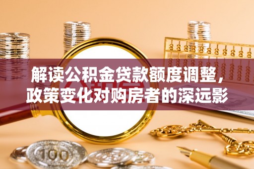 达日解读公积金贷款额度调整，政策变化对购房者的深远影响