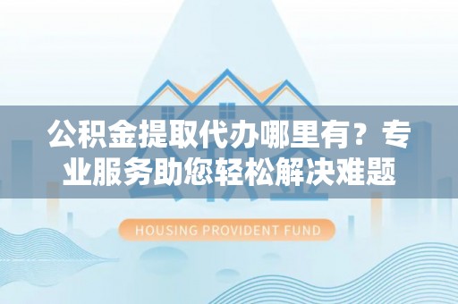 达日公积金提取代办哪里有？专业服务助您轻松解决难题