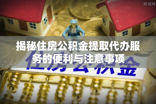 达日揭秘住房公积金提取代办服务的便利与注意事项