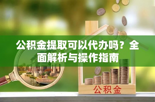 达日公积金提取可以代办吗？全面解析与操作指南